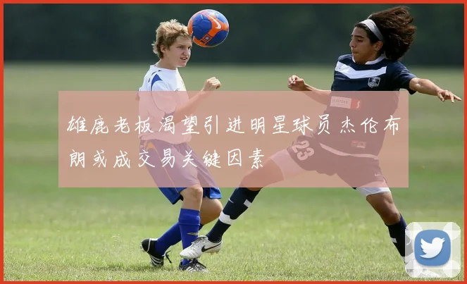 雄鹿老板渴望引进明星球员杰伦布朗或成交易关键因素