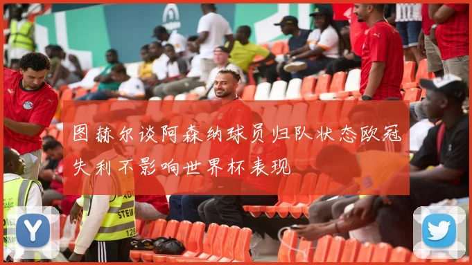 图赫尔谈阿森纳球员归队状态欧冠失利不影响世界杯表现