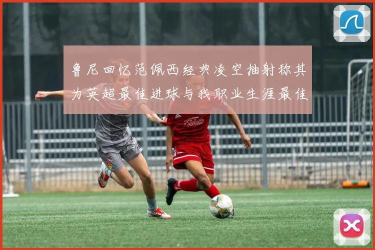 鲁尼回忆范佩西经典凌空抽射称其为英超最佳进球与我职业生涯最佳传球结合