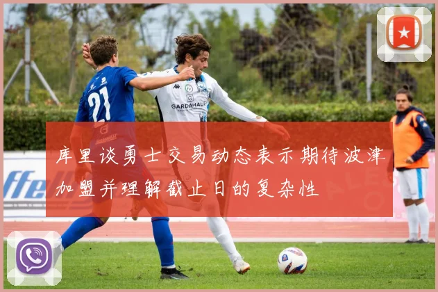 库里谈勇士交易动态表示期待波津加盟并理解截止日的复杂性