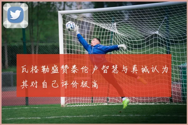瓦格勒盛赞泰伦卢智慧与真诚认为其对自己评价极高