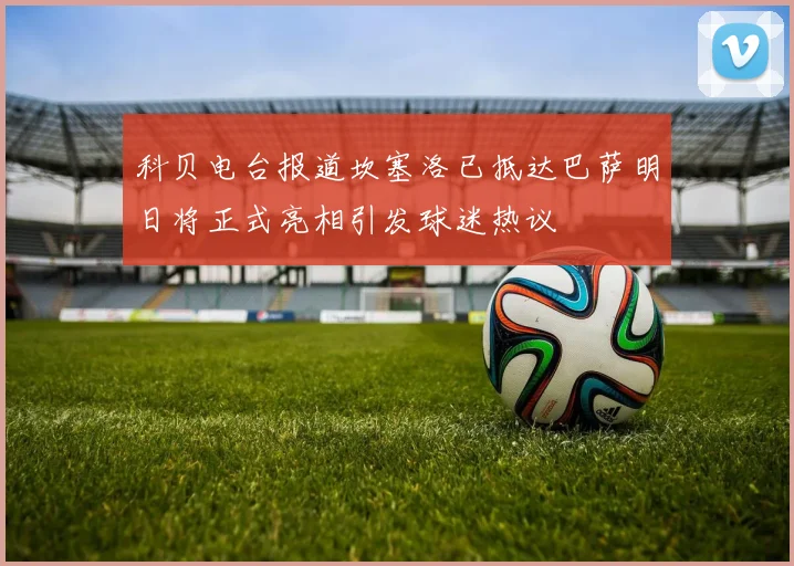 科贝电台报道坎塞洛已抵达巴萨明日将正式亮相引发球迷热议