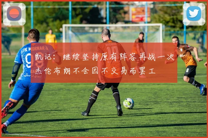 凯记：继续坚持原有阵容再战一次杰伦布朗不会因不交易而罢工