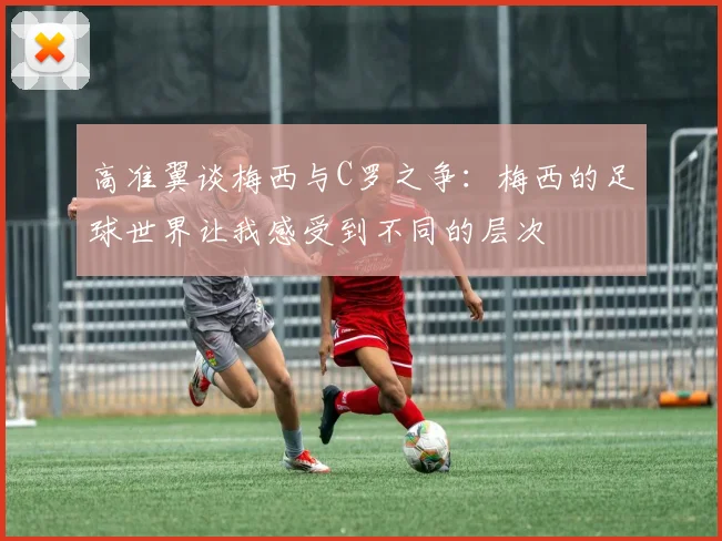 高准翼谈梅西与C罗之争：梅西的足球世界让我感受到不同的层次