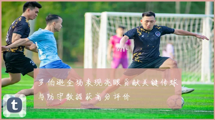 罗伯逊全场表现亮眼贡献关键传球与防守数据获高分评价