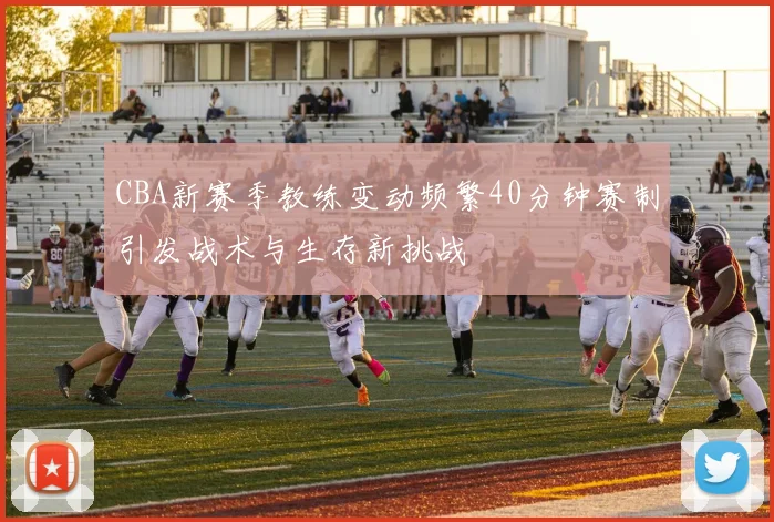 CBA新赛季教练变动频繁40分钟赛制引发战术与生存新挑战