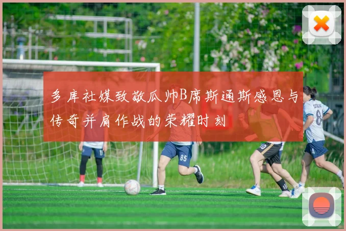 多库社媒致敬瓜帅B席斯通斯感恩与传奇并肩作战的荣耀时刻