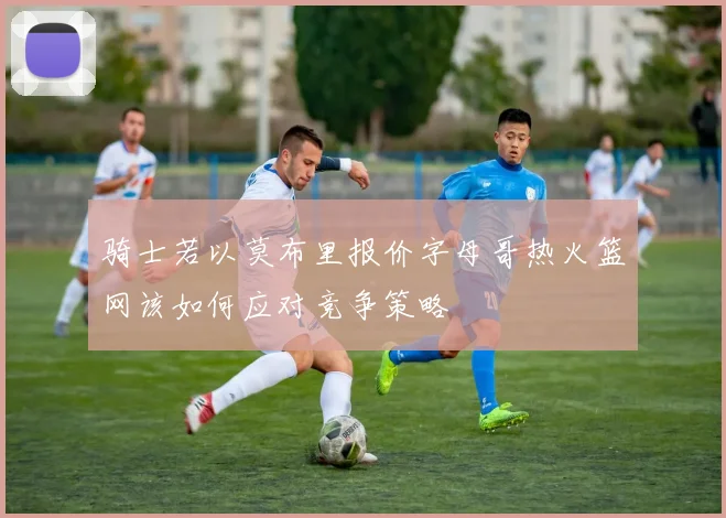 骑士若以莫布里报价字母哥热火篮网该如何应对竞争策略