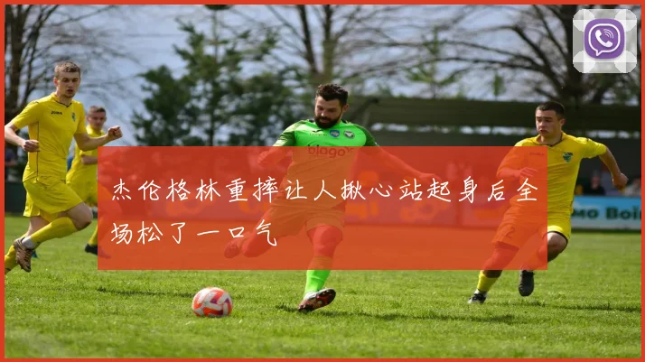 杰伦格林重摔让人揪心站起身后全场松了一口气
