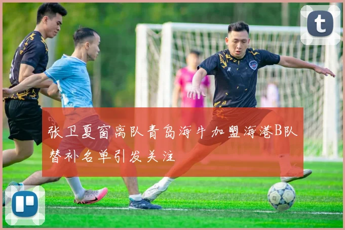 张卫夏窗离队青岛海牛加盟海港B队替补名单引发关注