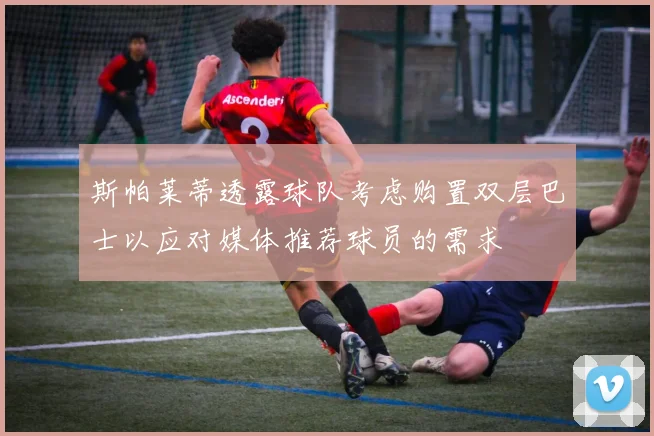斯帕莱蒂透露球队考虑购置双层巴士以应对媒体推荐球员的需求