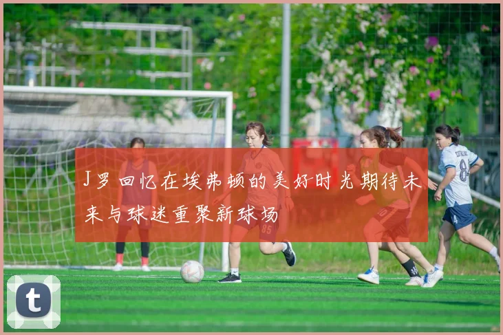 J罗回忆在埃弗顿的美好时光期待未来与球迷重聚新球场