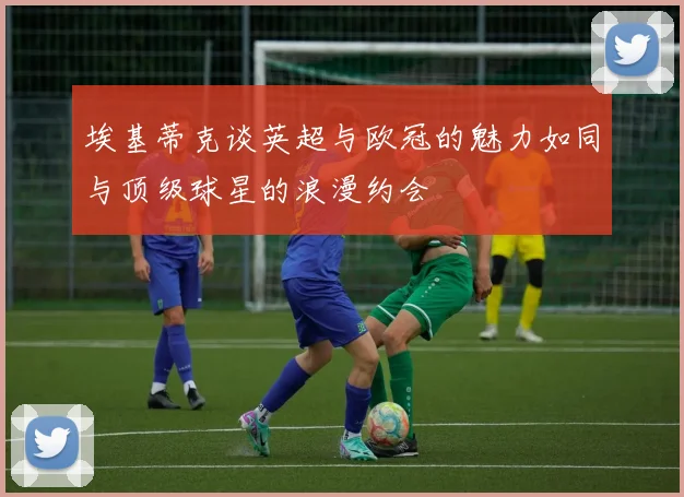 埃基蒂克谈英超与欧冠的魅力如同与顶级球星的浪漫约会