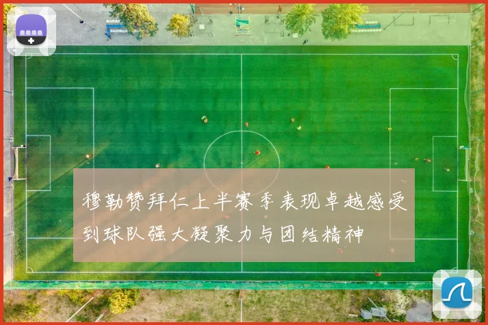 穆勒赞拜仁上半赛季表现卓越感受到球队强大凝聚力与团结精神
