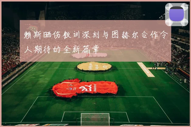 赖斯晒伤教训深刻与图赫尔合作令人期待的全新篇章
