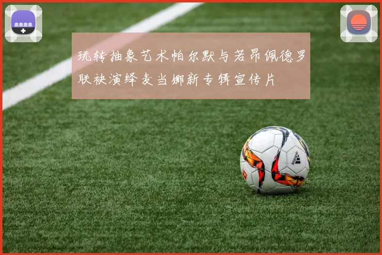 玩转抽象艺术帕尔默与若昂佩德罗联袂演绎麦当娜新专辑宣传片