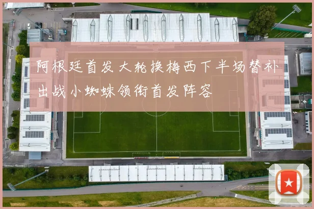 阿根廷首发大轮换梅西下半场替补出战小蜘蛛领衔首发阵容