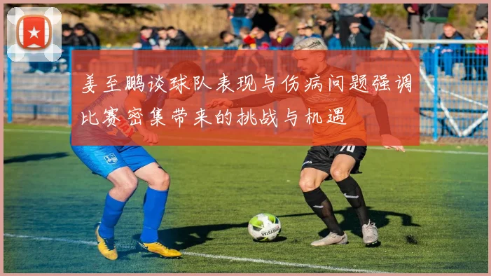 姜至鹏谈球队表现与伤病问题强调比赛密集带来的挑战与机遇