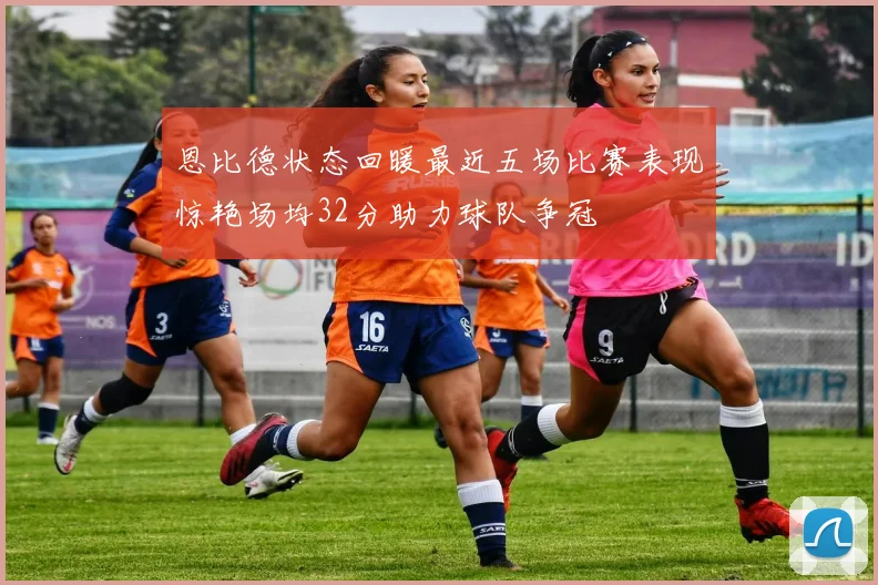 恩比德状态回暖最近五场比赛表现惊艳场均32分助力球队争冠