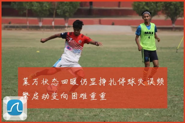 莱万状态回暖仍显挣扎停球失误频繁启动变向困难重重