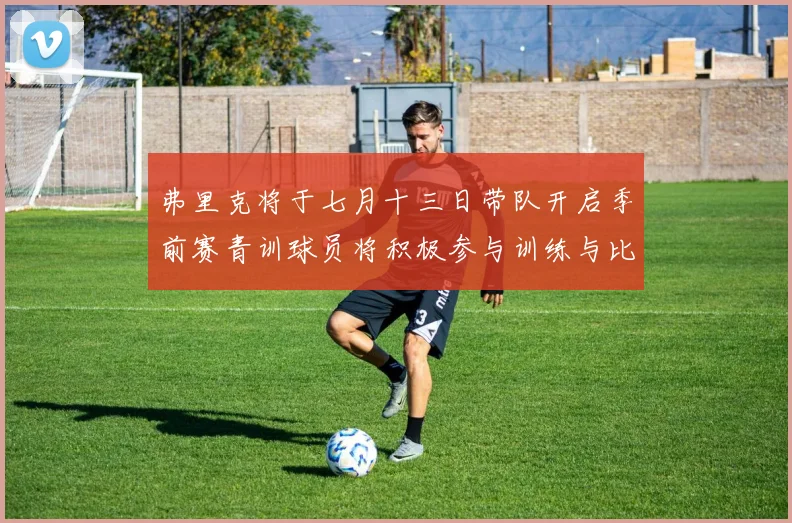 弗里克将于七月十三日带队开启季前赛青训球员将积极参与训练与比赛